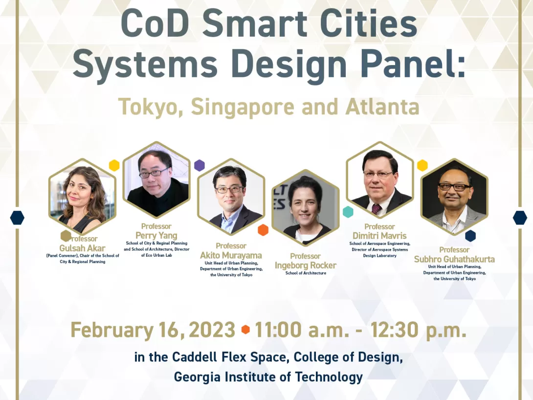CoD Smart Cities Systems Design Panel: Tokyo, Singapore, and AtlantaVenue: Caddell Flex Space, College of Design, Georgia Institute of Technology Time: 11:00 – 12:30 pm, February 16, 2023Panelists: Professor Gulsah Akar (Panel Convener), Chair of the School of City &amp; Regional PlanningProfessor Perry Yang, School of City &amp; Reginal Planning and School of Architecture, Director of Eco Urban LabProfessor Akito Murayama, Unit Head of Urban Planning, Department of Urban Engineering, the University of To